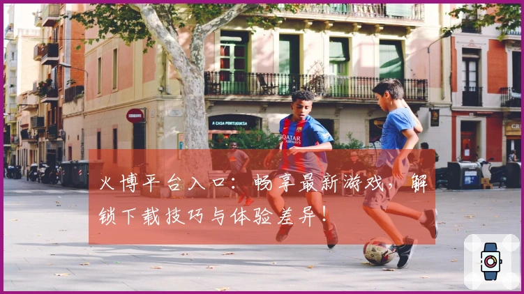 火博平台入口：畅享最新游戏，解锁下载技巧与体验差异！