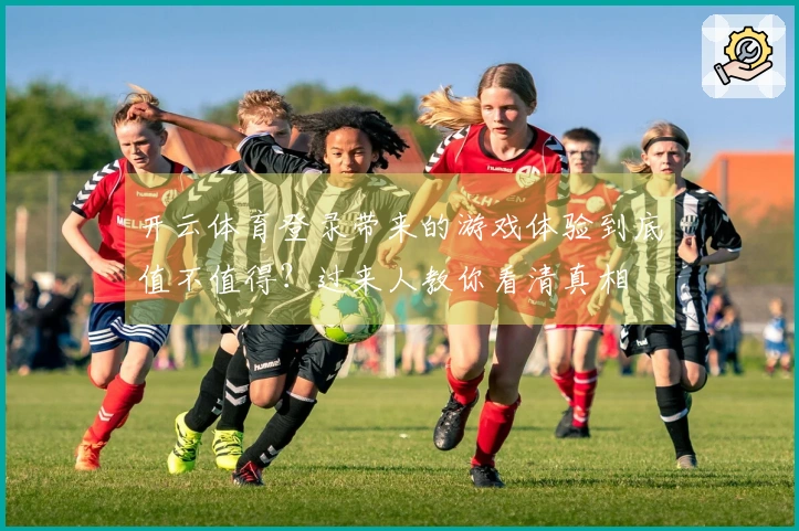 开云体育登录带来的游戏体验到底值不值得？过来人教你看清真相