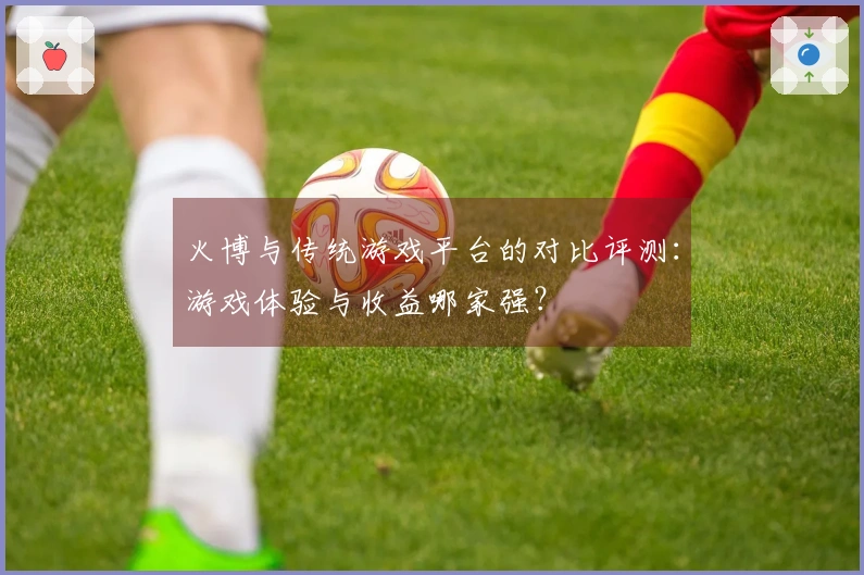 火博与传统游戏平台的对比评测：游戏体验与收益哪家强？