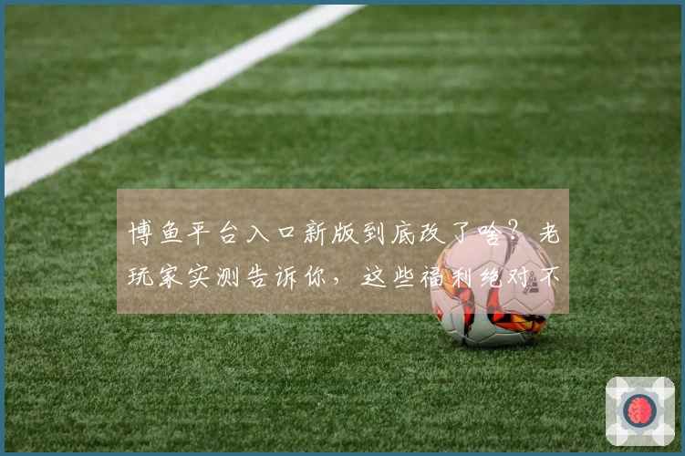 博鱼平台入口新版到底改了啥？老玩家实测告诉你，这些福利绝对不亏！