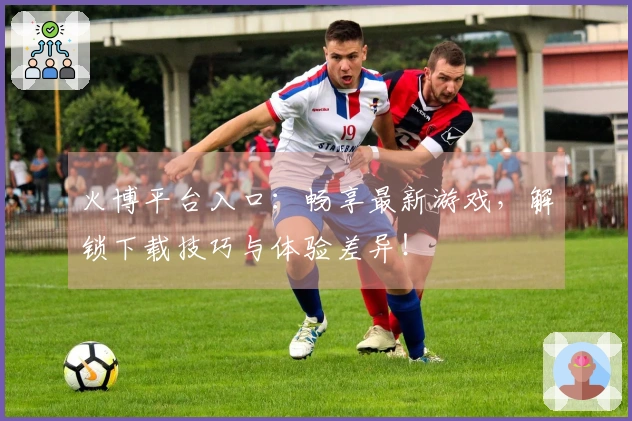 火博平台入口：畅享最新游戏，解锁下载技巧与体验差异！