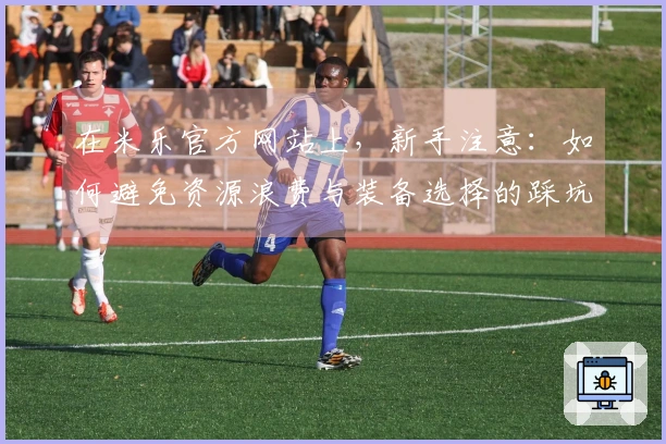 在米乐官方网站上，新手注意：如何避免资源浪费与装备选择的踩坑经历分享
