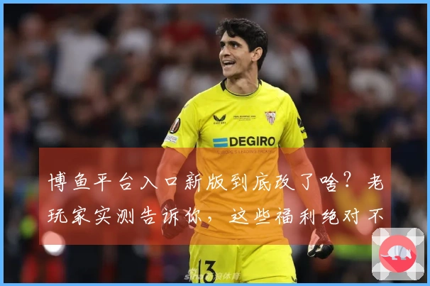 博鱼平台入口新版到底改了啥？老玩家实测告诉你，这些福利绝对不亏！