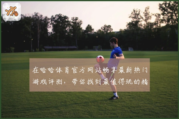 在哈哈体育官方网站畅享最新热门游戏评测，带你找到最值得玩的精彩之选